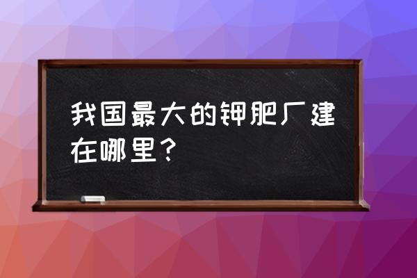 什么是我国最大的钾肥生产基地 我国最大的钾肥厂建在哪里？