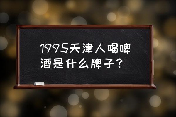 天津有啤酒厂吗 1995天津人喝啤酒是什么牌子？