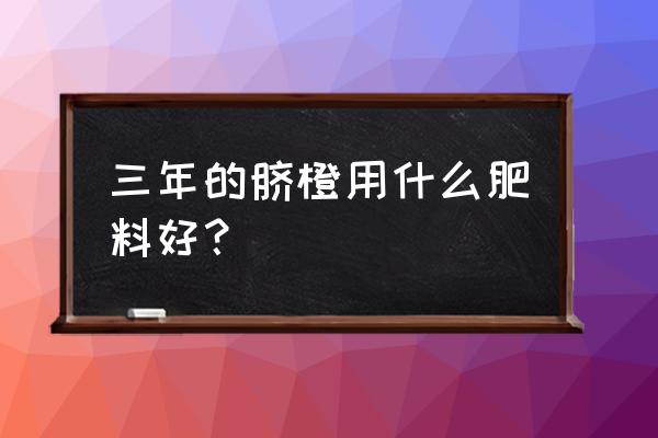 脐橙用什么有机肥做基肥 三年的脐橙用什么肥料好？