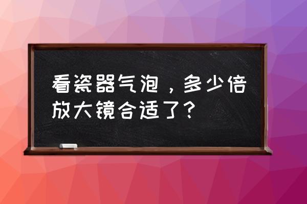 用放大镜怎么鉴别瓷器 看瓷器气泡，多少倍放大镜合适了？