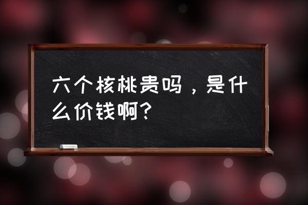 6个核桃一般多少钱一箱 六个核桃贵吗，是什么价钱啊？