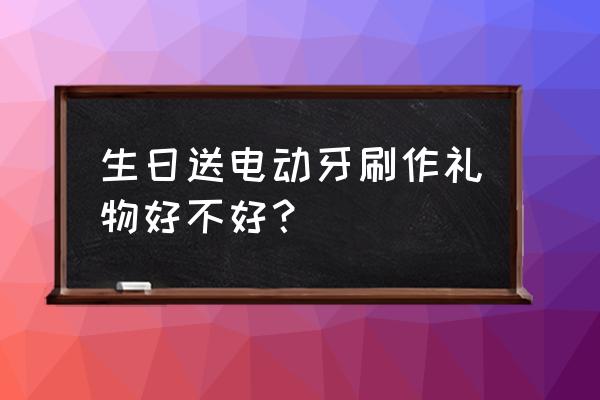 开封哪里有卖电动牙刷礼品的 生日送电动牙刷作礼物好不好？