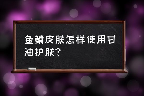 鱼鳞皮肤用什么护肤品比较好 鱼鳞皮肤怎样使用甘油护肤？