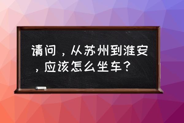 苏州到淮安动车多少钱 请问，从苏州到淮安，应该怎么坐车？