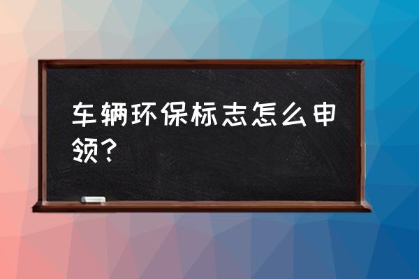 车辆环保怎么办理 车辆环保标志怎么申领？