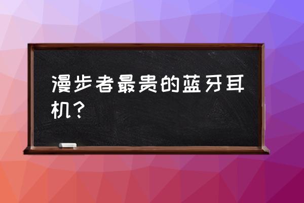 世界最贵耳机是什么牌子 漫步者最贵的蓝牙耳机？