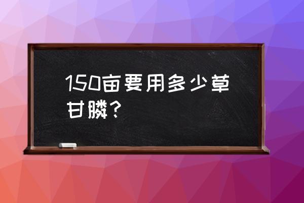 草甘膦一瓶打几亩地 150亩要用多少草甘膦？