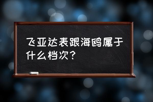 属于什么档次的手表 飞亚达表跟海鸥属于什么档次？