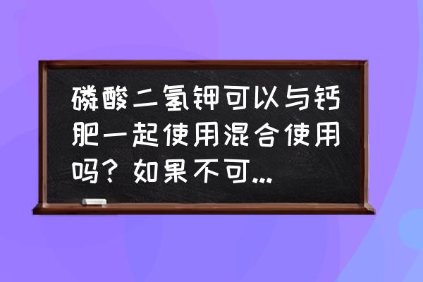 钾肥和钙肥可以放一起喷施吗 磷酸二氢钾可以与钙肥一起使用混合使用吗？如果不可以怎么解决？