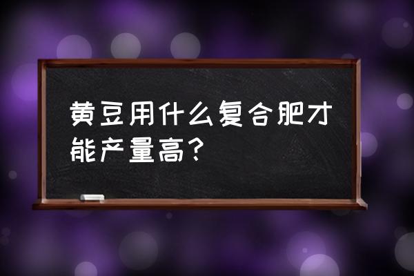 黄豆用比例的什么复合肥 黄豆用什么复合肥才能产量高？