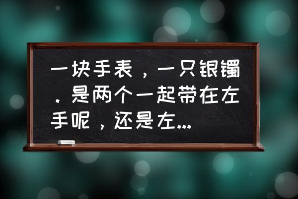 戴手表银手镯该戴哪只手 一块手表，一只银镯。是两个一起带在左手呢，还是左手带表，右手带镯呢，还是反之呢？