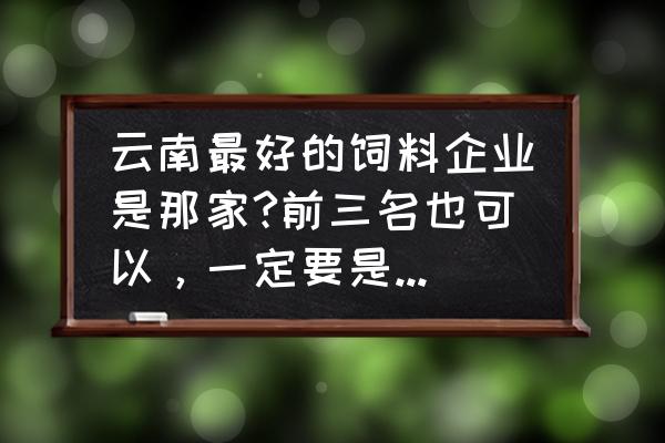 云南省什么饲料销量更大 云南最好的饲料企业是那家?前三名也可以，一定要是大厂，产品稳定的？