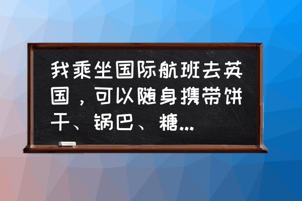 火腿肠能带去英国吗 我乘坐国际航班去英国，可以随身携带饼干、锅巴、糖果等小零食吗？