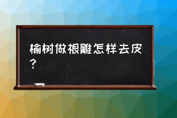 榆树做根雕怎么去皮 榆树做根雕怎样去皮？