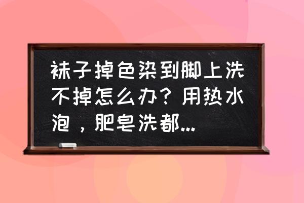 袜子掉色给脚染了该怎么去掉 袜子掉色染到脚上洗不掉怎么办？用热水泡，肥皂洗都不管用，只洗掉了一点，求大神解答？