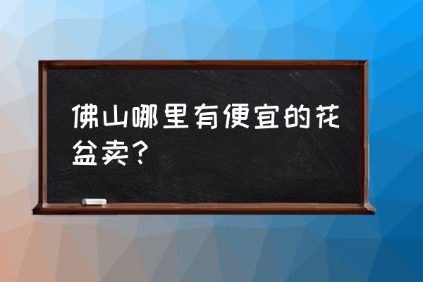 广东最大花盆批发市场在哪里 佛山哪里有便宜的花盆卖？