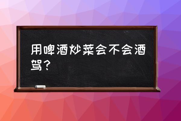 做菜时放一些啤酒会不会酒驾 用啤酒炒菜会不会酒驾？