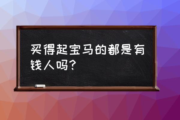 难怪老板提宝马呢 买得起宝马的都是有钱人吗？