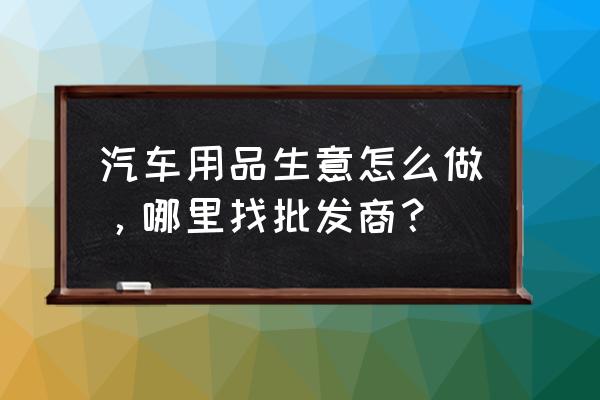 台州汽车坐垫市场批发在哪里 汽车用品生意怎么做，哪里找批发商？