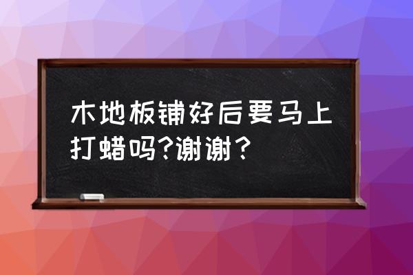 木地板铺完还打蜡吗 木地板铺好后要马上打蜡吗?谢谢？