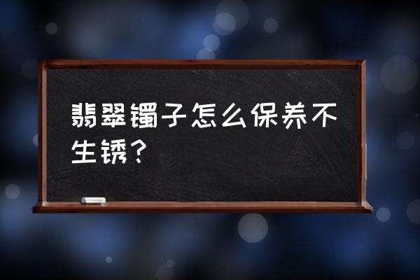 怎样养好翡翠镯子 翡翠镯子怎么保养不生锈？