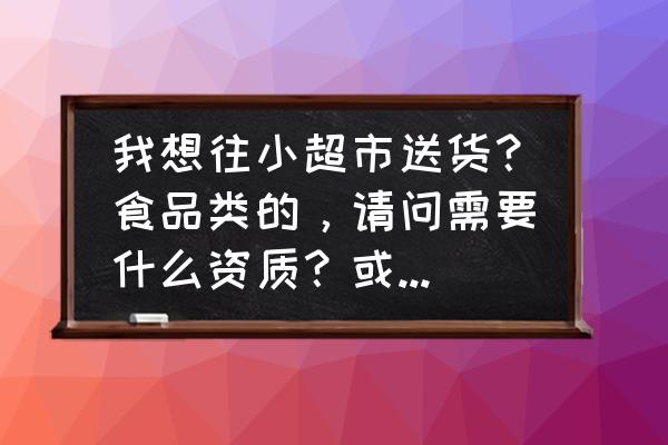 给商店送货需要什么手续 我想往小超市送货？食品类的，请问需要什么资质？或者什么手续吗？