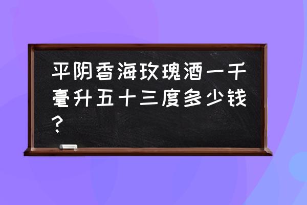 平阴玫瑰多少钱 平阴香海玫瑰酒一千毫升五十三度多少钱？