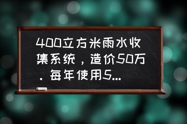 哪家雨水回收系统好 400立方米雨水收集系统，造价50万。每年使用5次，一块钱一吨。多少年回收成本。不计算利息？