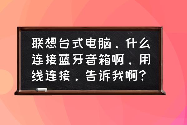 联想电脑连蓝牙音箱吗 联想台式电脑。什么连接蓝牙音箱啊。用线连接。告诉我啊？