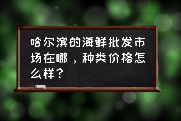 哈尔滨哪里有大铁锹手抓海鲜 哈尔滨的海鲜批发市场在哪，种类价格怎么样？