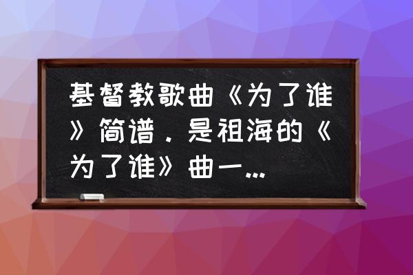 有没有基督教教歌谱的 基督教歌曲《为了谁》简谱。是祖海的《为了谁》曲一样词改了的？