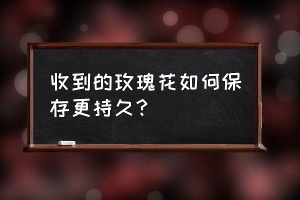 收到的玫瑰鲜花怎么养 收到的玫瑰花如何保存更持久？