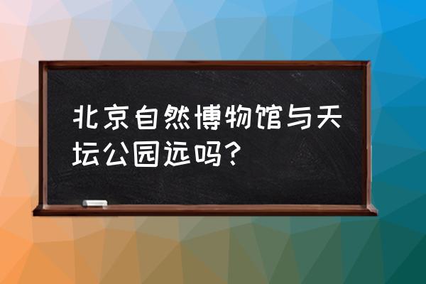 从自然博物馆怎么去天坛 北京自然博物馆与天坛公园远吗？