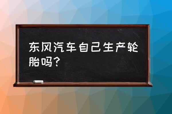 东风轮胎品牌有哪些 东风汽车自己生产轮胎吗？