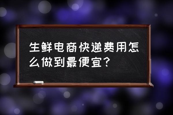 生鲜快递费用这么高怎么办 生鲜电商快递费用怎么做到最便宜？