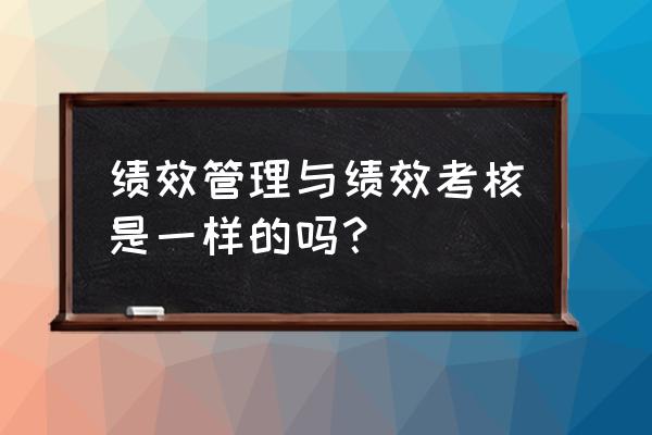 绩效管理与绩效考核的区别是什么 绩效管理与绩效考核是一样的吗？