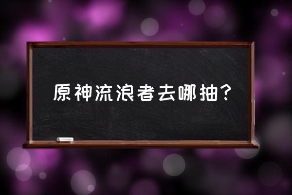 原神流浪者升级提升什么 原神流浪者去哪抽？