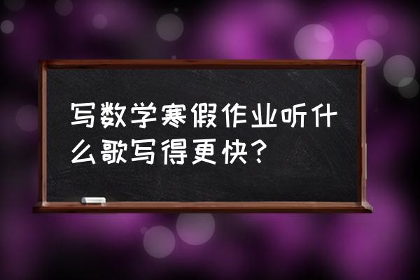 小学生赶寒假作业时用的背景音乐 写数学寒假作业听什么歌写得更快？