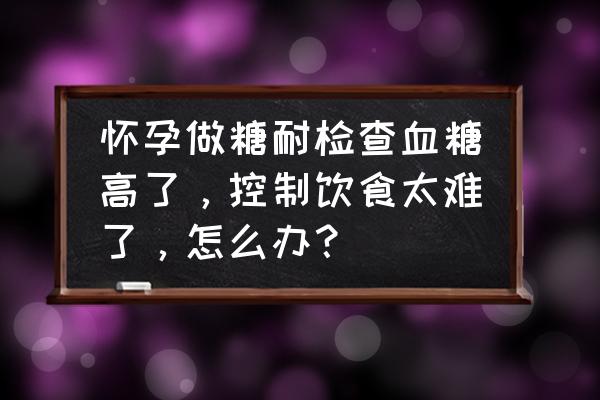 糖筛检查糖耐高怎么办 怀孕做糖耐检查血糖高了，控制饮食太难了，怎么办？