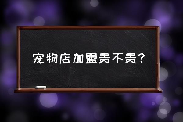 想开宠物店是自己开还是加盟好点 宠物店加盟贵不贵？