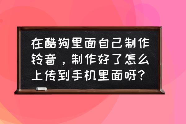 手机酷狗怎样上传自己的歌曲 在酷狗里面自己制作铃音，制作好了怎么上传到手机里面呀？