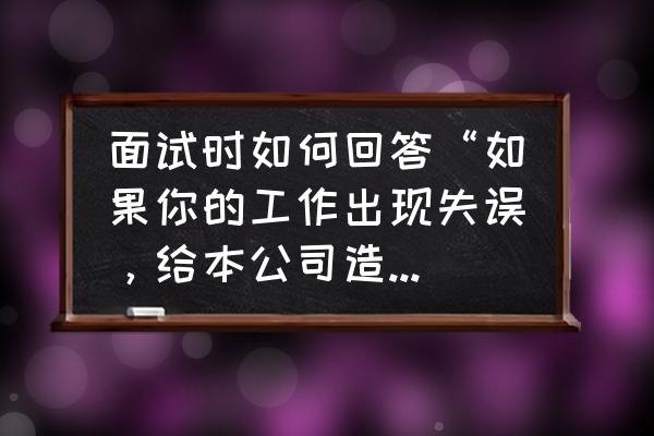 合作一方因过失造成另一方损失 面试时如何回答“如果你的工作出现失误，给本公司造成经济损失，你认为该怎么办?”？