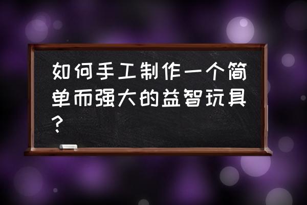 用纸箱怎么制作简易玩具 如何手工制作一个简单而强大的益智玩具？