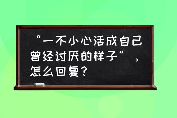 终于活成了自己讨厌的样子的句子 “一不小心活成自己曾经讨厌的样子”，怎么回复？