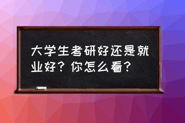 看理想和得到哪个好 大学生考研好还是就业好？你怎么看？