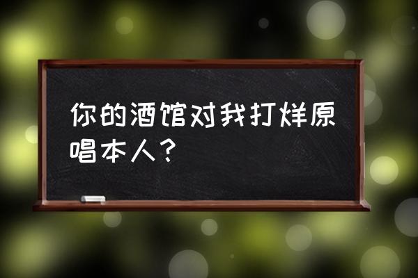 你的酒馆对我打了烊到底有多火 你的酒馆对我打烊原唱本人？