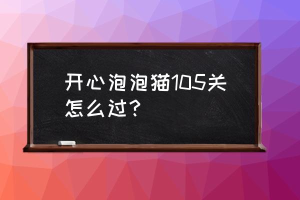 开心泡泡猫技巧 开心泡泡猫105关怎么过？