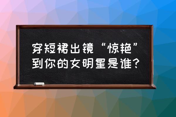 林志玲的腿直如何练 穿短裙出镜“惊艳”到你的女明星是谁？