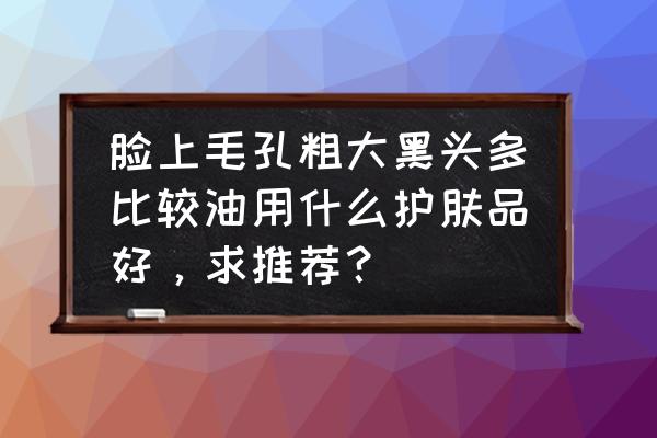 干敏皮怎么护肤才不踩雷 脸上毛孔粗大黑头多比较油用什么护肤品好，求推荐？