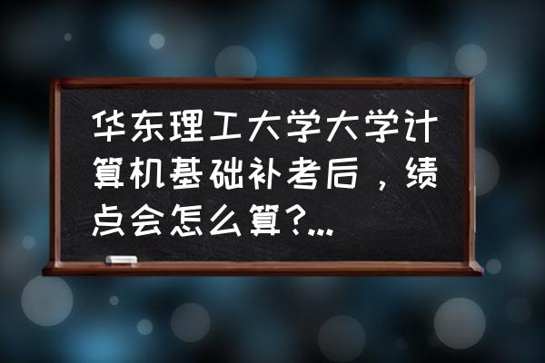 华东师范大学绩点对照表 华东理工大学大学计算机基础补考后，绩点会怎么算?为0还是按补考成绩算？影响出国吗?影响出国吗？